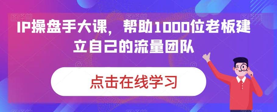 IP-操盘手大课，帮助1000位老板建立自己的流量团队（13节课）创鑫阁-网创项目资源站-副业项目-创业项目-搞钱项目创鑫阁