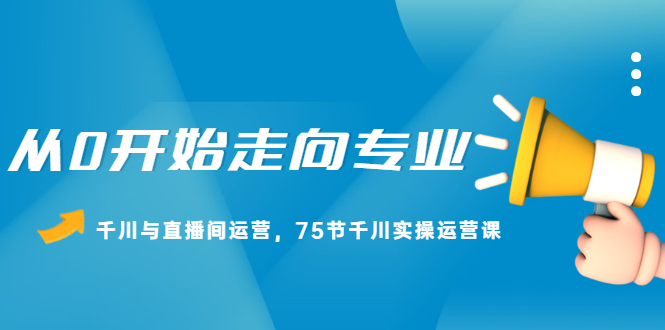 从0开始走向专业，千川与直播间运营，75节千川实操运营课创鑫阁-网创项目资源站-副业项目-创业项目-搞钱项目创鑫阁