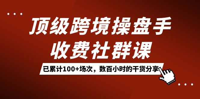 顶级跨境操盘手收费社群课：已累计100+场次，数百小时的干货分享！创鑫阁-网创项目资源站-副业项目-创业项目-搞钱项目创鑫阁