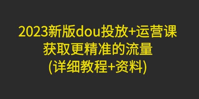 2023新版dou投放+运营课：获取更精准的流量(详细教程+资料)无水印创鑫阁-网创项目资源站-副业项目-创业项目-搞钱项目创鑫阁