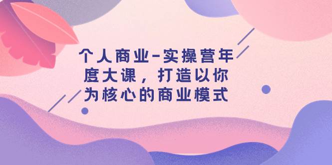 个人商业-实操营年度大课，打造以你为核心的商业模式（29节课）创鑫阁-网创项目资源站-副业项目-创业项目-搞钱项目创鑫阁