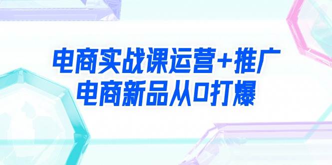 电商实战课运营+推广，电商新品从0打爆（99节视频课）创鑫阁-网创项目资源站-副业项目-创业项目-搞钱项目创鑫阁