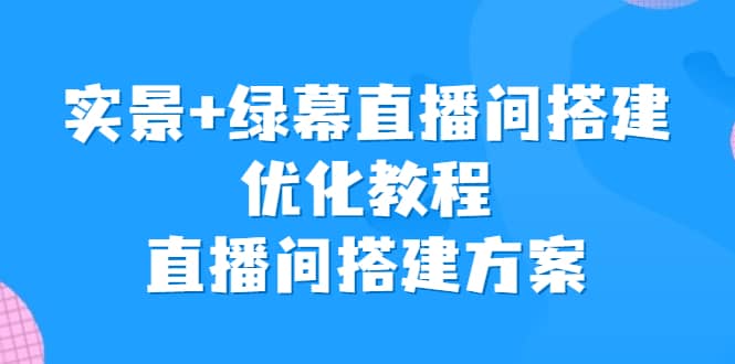 实景+绿幕直播间搭建优化教程，直播间搭建方案创鑫阁-网创项目资源站-副业项目-创业项目-搞钱项目创鑫阁