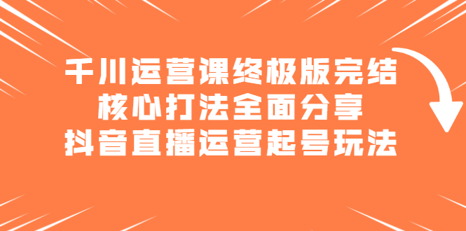 千川运营课终极版完结：核心打法全面分享，抖音直播运营起号玩法创鑫阁-网创项目资源站-副业项目-创业项目-搞钱项目创鑫阁