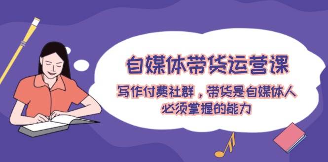 自媒体带货运营课：写作付费社群，带货是自媒体人必须掌握的能力创鑫阁-网创项目资源站-副业项目-创业项目-搞钱项目创鑫阁