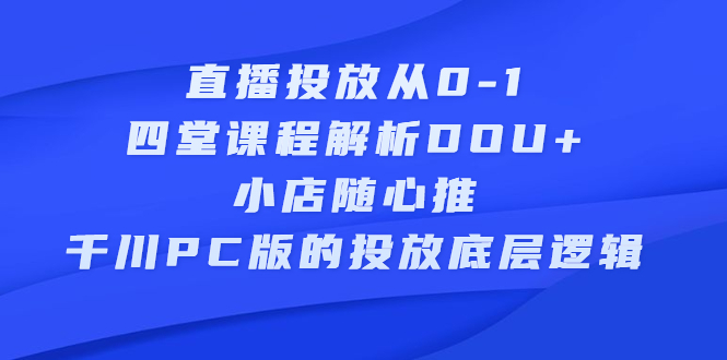 直播投放从0-1，四堂课程解析DOU+、小店随心推、千川PC版的投放底层逻辑创鑫阁-网创项目资源站-副业项目-创业项目-搞钱项目创鑫阁