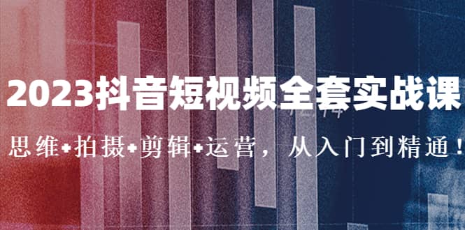 2023抖音短视频全套实战课：思维+拍摄+剪辑+运营，从入门到精通创鑫阁-网创项目资源站-副业项目-创业项目-搞钱项目创鑫阁