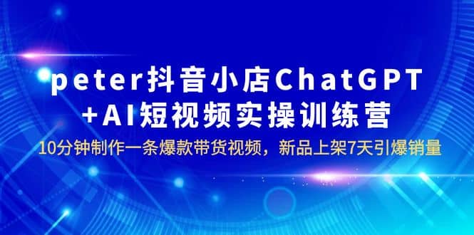 peter抖音小店ChatGPT+AI短视频实训 10分钟做一条爆款带货视频 7天引爆销量创鑫阁-网创项目资源站-副业项目-创业项目-搞钱项目创鑫阁