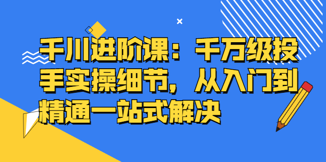 千川进阶课：千川投放细节实操，从入门到精通一站式解决创鑫阁-网创项目资源站-副业项目-创业项目-搞钱项目创鑫阁