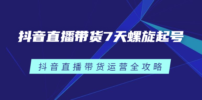 抖音直播带货7天螺旋起号，抖音直播带货运营全攻略创鑫阁-网创项目资源站-副业项目-创业项目-搞钱项目创鑫阁
