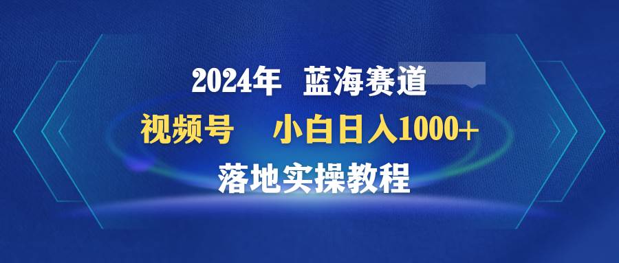 2024年蓝海赛道 视频号  小白日入1000+ 落地实操教程创鑫阁-网创项目资源站-副业项目-创业项目-搞钱项目创鑫阁