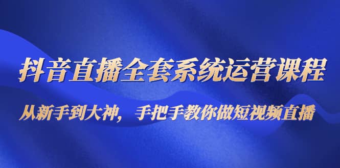 抖音直播全套系统运营课程：从新手到大神，手把手教你做直播短视频创鑫阁-网创项目资源站-副业项目-创业项目-搞钱项目创鑫阁