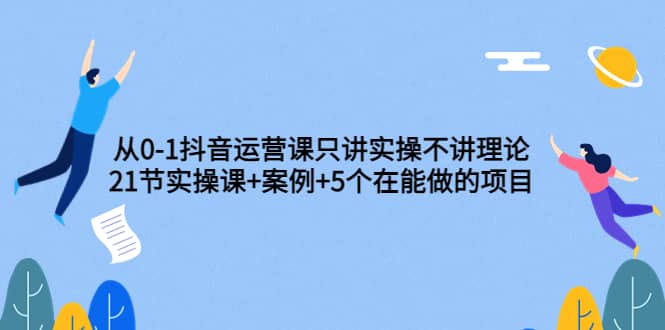 从0-1抖音运营课只讲实操不讲理论：21节实操课+案例+5个在能做的项目创鑫阁-网创项目资源站-副业项目-创业项目-搞钱项目创鑫阁
