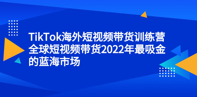 TikTok海外短视频带货训练营，全球短视频带货2022年最吸金的蓝海市场创鑫阁-网创项目资源站-副业项目-创业项目-搞钱项目创鑫阁