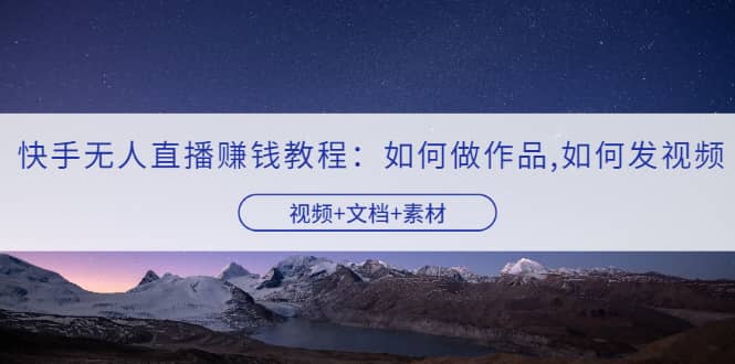 快手无人直播赚钱教程：如何做作品+发视频（视频+文档+素材）创鑫阁-网创项目资源站-副业项目-创业项目-搞钱项目创鑫阁