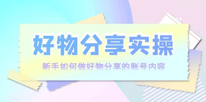 好物分享实操：新手如何做好物分享的账号内容，实操教学创鑫阁-网创项目资源站-副业项目-创业项目-搞钱项目创鑫阁