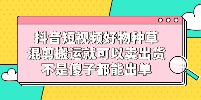 抖音短视频好物种草，混剪搬运就可以卖出货，不是傻子都能出单创鑫阁-网创项目资源站-副业项目-创业项目-搞钱项目创鑫阁