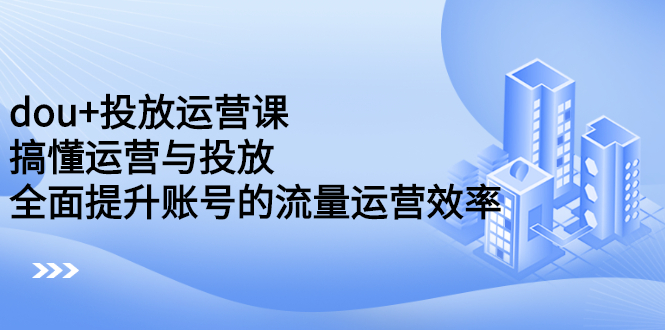 dou+投放运营课：搞懂运营与投放，全面提升账号的流量运营效率创鑫阁-网创项目资源站-副业项目-创业项目-搞钱项目创鑫阁