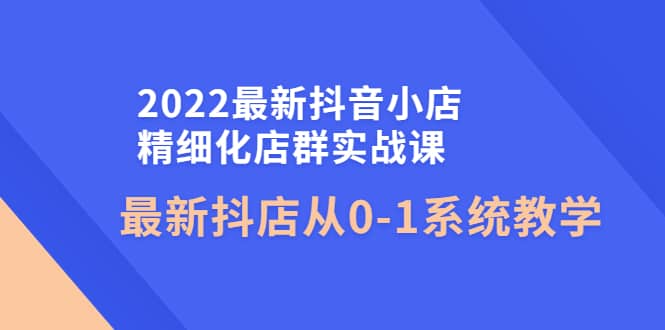 2022最新抖音小店精细化店群实战课，最新抖店从0-1系统教学创鑫阁-网创项目资源站-副业项目-创业项目-搞钱项目创鑫阁