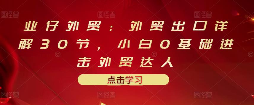 业仔外贸：外贸出口详解30节，小白0基础进击外贸达人 价值666元创鑫阁-网创项目资源站-副业项目-创业项目-搞钱项目创鑫阁