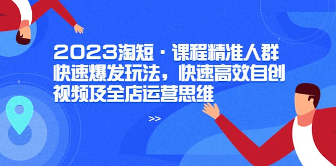 2023淘短·课程精准人群快速爆发玩法，快速高效自创视频及全店运营思维创鑫阁-网创项目资源站-副业项目-创业项目-搞钱项目创鑫阁