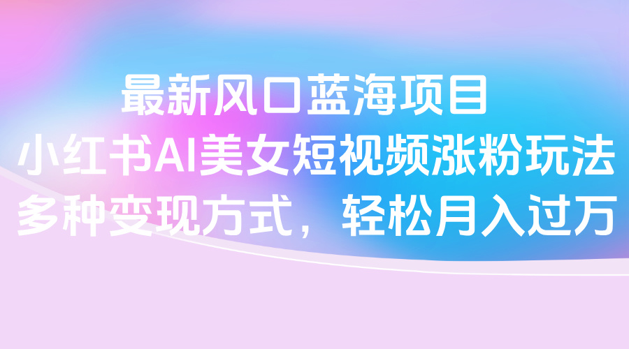 最新风口蓝海项目，小红书AI美女短视频涨粉玩法，多种变现方式轻松月入过万创鑫阁-网创项目资源站-副业项目-创业项目-搞钱项目创鑫阁