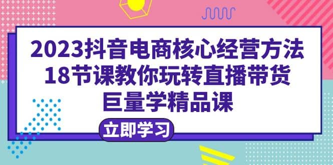 2023抖音电商核心经营方法：18节课教你玩转直播带货，巨量学精品课创鑫阁-网创项目资源站-副业项目-创业项目-搞钱项目创鑫阁