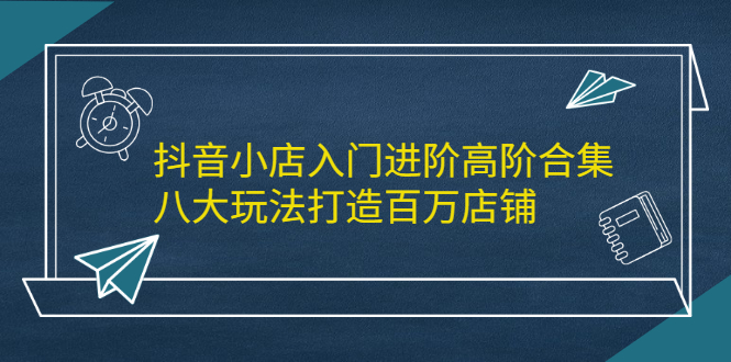 抖音小店入门进阶高阶合集，八大玩法打造百万店铺创鑫阁-网创项目资源站-副业项目-创业项目-搞钱项目创鑫阁