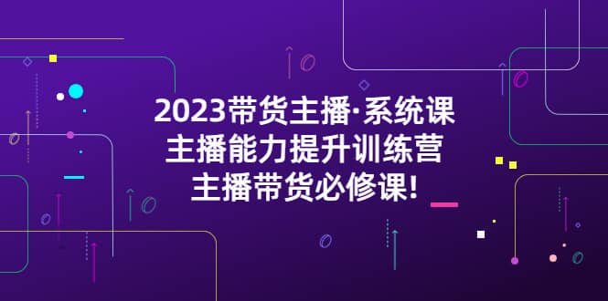 2023带货主播·系统课，主播能力提升训练营，主播带货必修课创鑫阁-网创项目资源站-副业项目-创业项目-搞钱项目创鑫阁