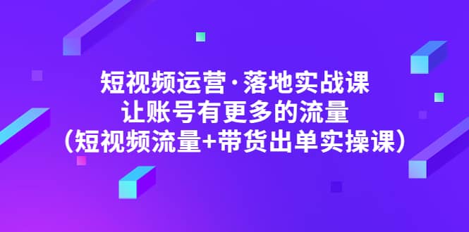 短视频运营·落地实战课 让账号有更多的流量（短视频流量+带货出单实操）创鑫阁-网创项目资源站-副业项目-创业项目-搞钱项目创鑫阁
