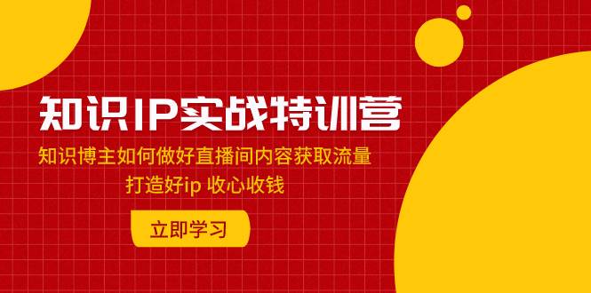 知识IP实战特训营：知识博主如何做好直播间内容获取流量 打造好ip 收心收钱创鑫阁-网创项目资源站-副业项目-创业项目-搞钱项目创鑫阁