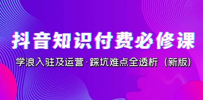 抖音·知识付费·必修课，学浪入驻及运营·踩坑难点全透析（2023新版）创鑫阁-网创项目资源站-副业项目-创业项目-搞钱项目创鑫阁