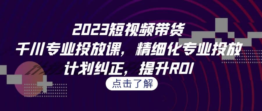 2023短视频带货-千川专业投放课，精细化专业投放，计划纠正，提升ROI创鑫阁-网创项目资源站-副业项目-创业项目-搞钱项目创鑫阁