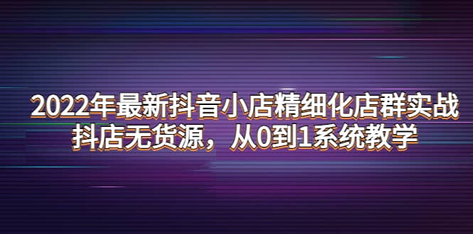 2022年最新抖音小店精细化店群实战，抖店无货源，从0到1系统教学创鑫阁-网创项目资源站-副业项目-创业项目-搞钱项目创鑫阁
