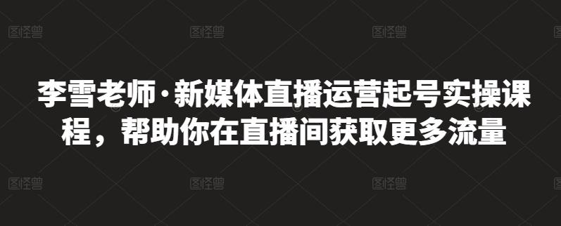 李雪老师·新媒体直播运营起号实操课程，帮助你在直播间获取更多流量创鑫阁-网创项目资源站-副业项目-创业项目-搞钱项目创鑫阁