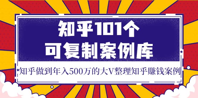知乎101个可复制案例库，知乎做到年入500万的大V整理知乎賺钱案例创鑫阁-网创项目资源站-副业项目-创业项目-搞钱项目创鑫阁