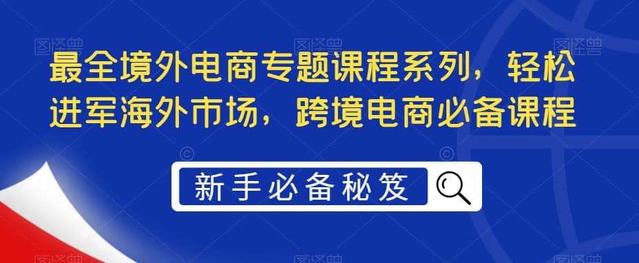 最全境外电商专题课程系列，轻松进军海外市场，跨境电商必备课程创鑫阁-网创项目资源站-副业项目-创业项目-搞钱项目创鑫阁
