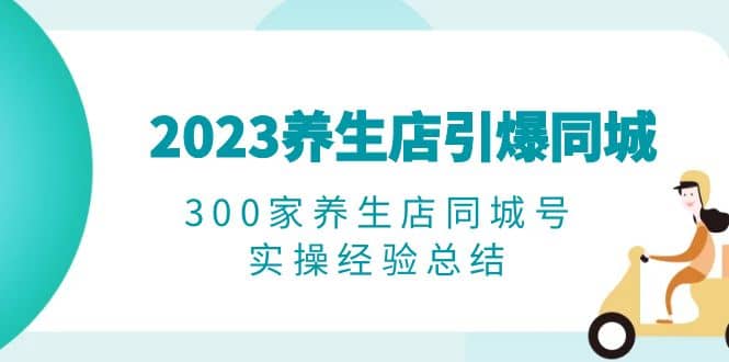 2023养生店·引爆同城，300家养生店同城号实操经验总结创鑫阁-网创项目资源站-副业项目-创业项目-搞钱项目创鑫阁