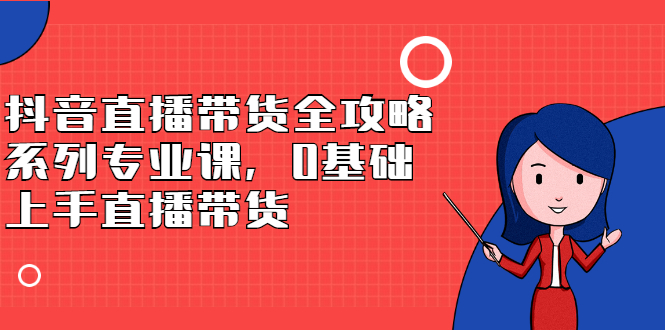 抖音直播带货全攻略系列专业课，0基础上手直播带货创鑫阁-网创项目资源站-副业项目-创业项目-搞钱项目创鑫阁