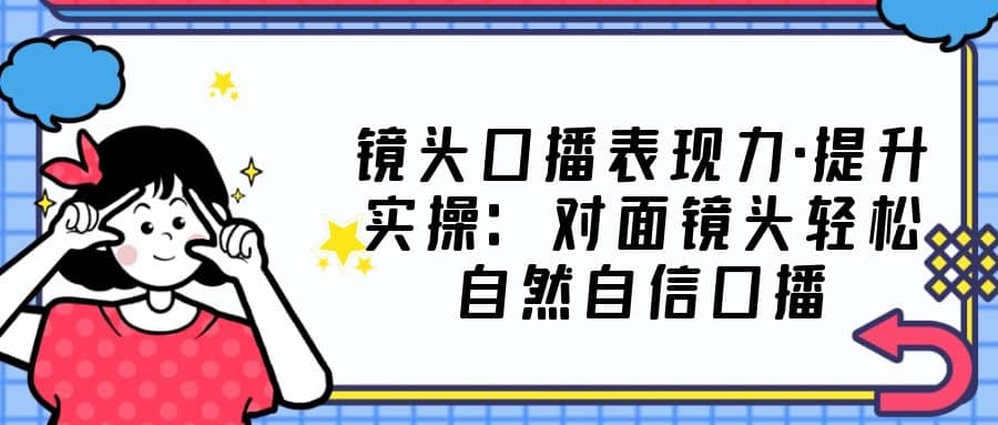 镜头口播表现力·提升实操：对面镜头轻松自然自信口播（23节课）创鑫阁-网创项目资源站-副业项目-创业项目-搞钱项目创鑫阁
