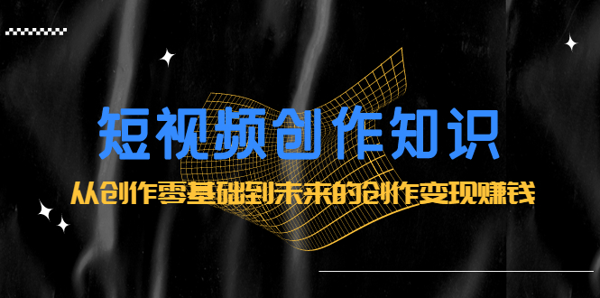 短视频创作知识：从创作零基础到未来的创作变现赚钱创鑫阁-网创项目资源站-副业项目-创业项目-搞钱项目创鑫阁