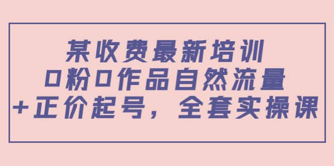 某收费最新培训：0粉0作品自然流量+正价起号，全套实操课创鑫阁-网创项目资源站-副业项目-创业项目-搞钱项目创鑫阁