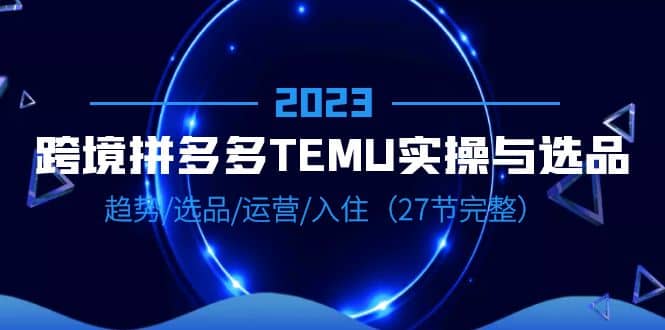 2023跨境·拼多多·TEMU实操与选品，趋势·选品·运营·入住（27节完整）创鑫阁-网创项目资源站-副业项目-创业项目-搞钱项目创鑫阁