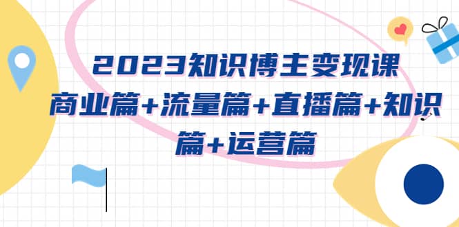 2023知识博主变现实战进阶课：商业篇+流量篇+直播篇+知识篇+运营篇创鑫阁-网创项目资源站-副业项目-创业项目-搞钱项目创鑫阁