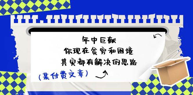 某付费文：年中巨献-你现在贫穷和困境，其实都有解决的思路 (进来抄作业)创鑫阁-网创项目资源站-副业项目-创业项目-搞钱项目创鑫阁