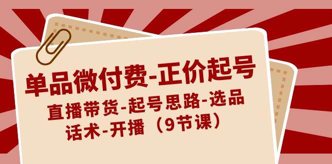 单品微付费-正价起号：直播带货-起号思路-选品-话术-开播（9节课）创鑫阁-网创项目资源站-副业项目-创业项目-搞钱项目创鑫阁