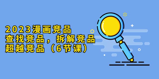 2023漫画竞品，查找竞品，拆解竞品，超越竞品（6节课）创鑫阁-网创项目资源站-副业项目-创业项目-搞钱项目创鑫阁