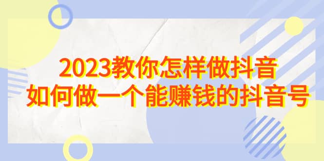 2023教你怎样做抖音，如何做一个能赚钱的抖音号（22节课）创鑫阁-网创项目资源站-副业项目-创业项目-搞钱项目创鑫阁