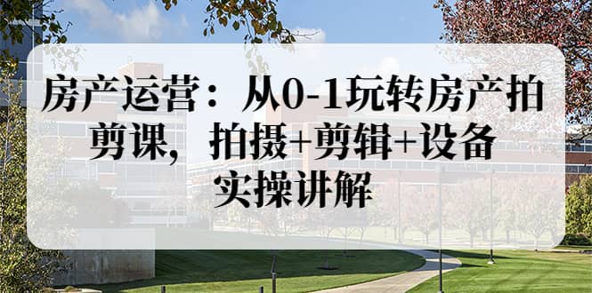 房产运营：从0-1玩转房产拍剪课，拍摄+剪辑+设备，实操讲解（价值899）创鑫阁-网创项目资源站-副业项目-创业项目-搞钱项目创鑫阁