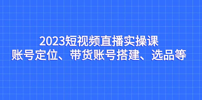 2023短视频直播实操课，账号定位、带货账号搭建、选品等创鑫阁-网创项目资源站-副业项目-创业项目-搞钱项目创鑫阁